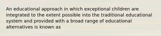 An educational approach in which exceptional children are integrated to the extent possible into the traditional educational system and provided with a broad range of educational alternatives is known as