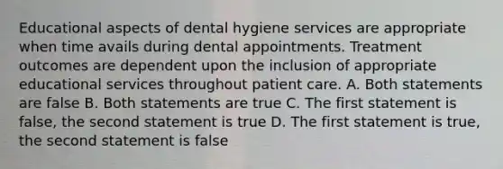 Educational aspects of dental hygiene services are appropriate when time avails during dental appointments. Treatment outcomes are dependent upon the inclusion of appropriate educational services throughout patient care. A. Both statements are false B. Both statements are true C. The first statement is false, the second statement is true D. The first statement is true, the second statement is false