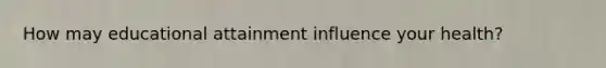 How may educational attainment influence your health?