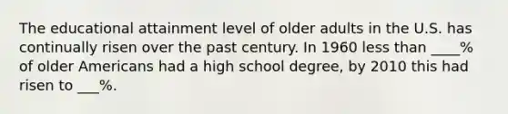 The educational attainment level of older adults in the U.S. has continually risen over the past century. In 1960 less than ____% of older Americans had a high school degree, by 2010 this had risen to ___%.