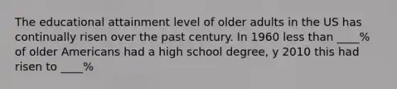 The educational attainment level of older adults in the US has continually risen over the past century. In 1960 less than ____% of older Americans had a high school degree, y 2010 this had risen to ____%