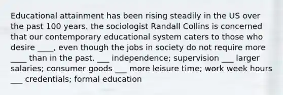 Educational attainment has been rising steadily in the US over the past 100 years. the sociologist Randall Collins is concerned that our contemporary educational system caters to those who desire ____, even though the jobs in society do not require more ____ than in the past. ___ independence; supervision ___ larger salaries; consumer goods ___ more leisure time; work week hours ___ credentials; formal education