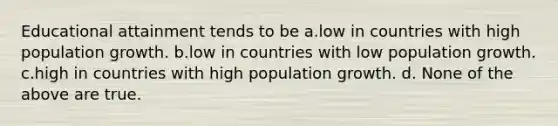 Educational attainment tends to be a.low in countries with high population growth. b.low in countries with low population growth. c.high in countries with high population growth. d. None of the above are true.