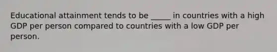 Educational attainment tends to be _____ in countries with a high GDP per person compared to countries with a low GDP per person.