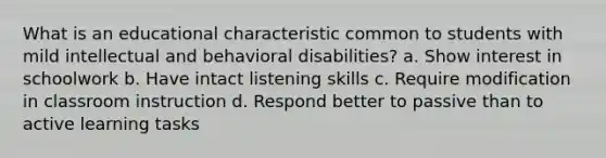 What is an educational characteristic common to students with mild intellectual and behavioral disabilities? a. Show interest in schoolwork b. Have intact listening skills c. Require modification in classroom instruction d. Respond better to passive than to active learning tasks