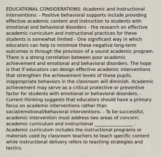 EDUCATIONAL CONSIDERATIONS: Academic and Instructional Interventions: - Positive behavioral supports include providing effective academic content and instruction to students with emotional and behavioral disorders - the research on effective academic curriculum and instructional practices for these students is somewhat limited - One significant way in which educators can help to minimize these negative long-term outcomes is through the provision of a sound academic program. There is a strong correlation between poor academic achievement and emotional and behavioral disorders. The hope is that if educators can design effective academic interventions that strengthen the achievement levels of these pupils, inappropriate behaviors in the classroom will diminish. Academic achievement may serve as a critical protective or preventive factor for students with emotional or behavioral disorders. - Current thinking suggests that educators should have a primary focus on academic interventions rather than social/emotional/behavioral interventions. - To be successful, academic intervention must address two areas of concern: academic curriculum and instructional _________________ . Academic curriculum includes the instructional programs or materials used by classroom teachers to teach specific content while instructional delivery refers to teaching strategies and tactics.