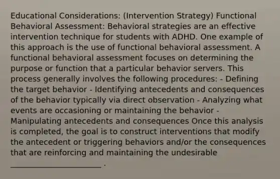 Educational Considerations: (Intervention Strategy) Functional Behavioral Assessment: Behavioral strategies are an effective intervention technique for students with ADHD. One example of this approach is the use of functional behavioral assessment. A functional behavioral assessment focuses on determining the purpose or function that a particular behavior servers. This process generally involves the following procedures: - Defining the target behavior - Identifying antecedents and consequences of the behavior typically via direct observation - Analyzing what events are occasioning or maintaining the behavior - Manipulating antecedents and consequences Once this analysis is completed, the goal is to construct interventions that modify the antecedent or triggering behaviors and/or the consequences that are reinforcing and maintaining the undesirable _______________________ .