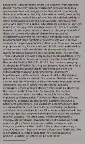 Educational Considerations Where Are Students With Attention Deficit Hyperactivity Disorder Educated? Because the federal government does not recognize attention deficit hyperactivity disorder as a discrete disability, information usually provided by the U.S. Department of Education on the educational settings in which these pupils are served is unavailable. Individuals with ADHD who qualify for a special education are eligible for services under the category other health impairments. It is not possible, however, to distinguish which students in this group have ADHD. Given our current educational climate of emphasizing inclusionary placement for individuals with disabilities, it is safe to assume that large numbers of students with ADHD receive services in the general education classroom. Of course, the most appropriate setting for a student with ADHD must be decided on a case-by-case basis. Recall that not all students with ADHD qualify for special education services under IDEA (PL 108-446). These individuals will most likely receive accommodations in the general education classroom through the protections afforded them under Section 504 of PL 93-112. See the accompanying Strategies for Effective Teaching and Learning feature for a list of accommodations appropriate for designing 504 plans and individualized education programs (IEPs): - Inattentive - Impulsiveness - Motor activity - Academic skills - Organization planning - Compliance - Mood - Socialization Teachers who are successful in working with children with ADHD, regardless of the educational setting in which they are served, typically incorporate a three-pronged strategy. They begin by identifying the unique needs of the child. For example, the teacher determines how, when, and why the pupil is inattentive, impulsive, and hyperactive. The teacher then selects different educational practices associated with academic instruction, behavioral interventions, and classroom accommodations that are appropriate to meet the child's needs. Finally, the teacher combines these practices into an IEP or other individualized plan and integrates this program with educational activities provided to other students. The three steps, which summarize this strategy, are as follows: - Evaluate the child's individual needs and strengths. - Select appropriate instructional practices. - Integrate practices within the IEP if the student is receiving a special education. "Because no two children with ADHD are alike, it is important to keep in mind that no single educational program, practice, or setting will be best for all ___________________ "