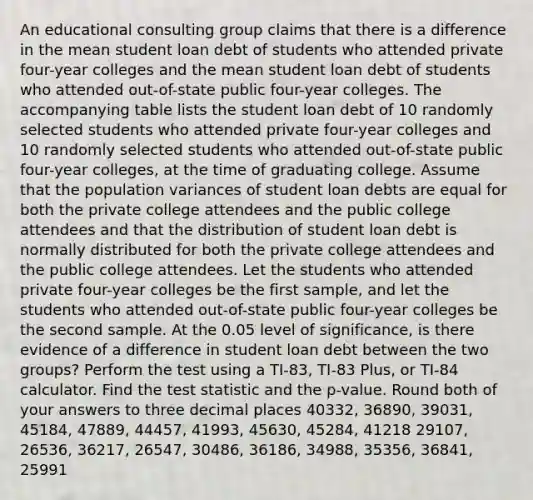 An educational consulting group claims that there is a difference in the mean student loan debt of students who attended private four-year colleges and the mean student loan debt of students who attended out-of-state public four-year colleges. The accompanying table lists the student loan debt of 10 randomly selected students who attended private four-year colleges and 10 randomly selected students who attended out-of-state public four-year colleges, at the time of graduating college. Assume that the population variances of student loan debts are equal for both the private college attendees and the public college attendees and that the distribution of student loan debt is normally distributed for both the private college attendees and the public college attendees. Let the students who attended private four-year colleges be the first sample, and let the students who attended out-of-state public four-year colleges be the second sample. At the 0.05 level of significance, is there evidence of a difference in student loan debt between the two groups? Perform the test using a TI-83, TI-83 Plus, or TI-84 calculator. Find the test statistic and the p-value. Round both of your answers to three decimal places 40332, 36890, 39031, 45184, 47889, 44457, 41993, 45630, 45284, 41218 29107, 26536, 36217, 26547, 30486, 36186, 34988, 35356, 36841, 25991