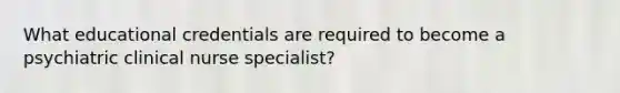 What educational credentials are required to become a psychiatric clinical nurse specialist?