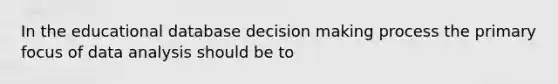 In the educational database decision making process the primary focus of data analysis should be to