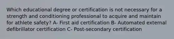 Which educational degree or certification is not necessary for a strength and conditioning professional to acquire and maintain for athlete safety? A- First aid certification B- Automated external defibrillator certification C- Post-secondary certification