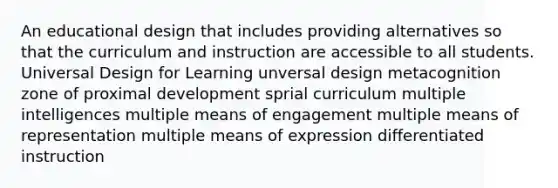 An educational design that includes providing alternatives so that the curriculum and instruction are accessible to all students. Universal Design for Learning unversal design metacognition zone of proximal development sprial curriculum multiple intelligences multiple means of engagement multiple means of representation multiple means of expression differentiated instruction