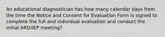 An educational diagnostician has how many calendar days from the time the Notice and Consent for Evaluation Form is signed to complete the full and individual evaluation and conduct the initial ARD/IEP meeting?