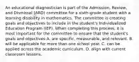 An educational diagnostician is part of the Admission, Review, and Dismissal (ARD) committee for a sixth-grade student with a learning disability in mathematics. The committee is creating goals and objectives to include in the student's Individualized Education Program (IEP). When completing this process, it is most important for the committee to ensure that the student's goals and objectives A. are specific, measurable, and relevant. B. will be applicable for more than one school year. C. can be applied across the academic curriculum. D. align with current classroom lessons.