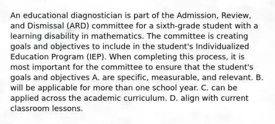 An educational diagnostician is part of the Admission, Review, and Dismissal (ARD) committee for a sixth-grade student with a learning disability in mathematics. The committee is creating goals and objectives to include in the student's Individualized Education Program (IEP). When completing this process, it is most important for the committee to ensure that the student's goals and objectives A. are specific, measurable, and relevant. B. will be applicable for more than one school year. C. can be applied across the academic curriculum. D. align with current classroom lessons.