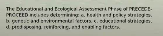 The Educational and Ecological Assessment Phase of PRECEDE-PROCEED includes determining: a. health and policy strategies. b. genetic and environmental factors. c. educational strategies. d. predisposing, reinforcing, and enabling factors.