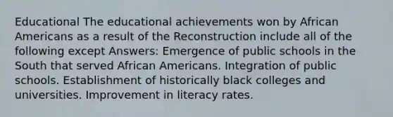 Educational The educational achievements won by African Americans as a result of the Reconstruction include all of the following except Answers: Emergence of public schools in the South that served African Americans. Integration of public schools. Establishment of historically black colleges and universities. Improvement in literacy rates.