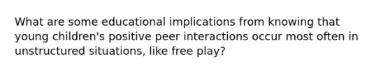 What are some educational implications from knowing that young children's positive peer interactions occur most often in unstructured situations, like free play?