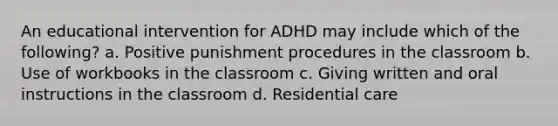 An educational intervention for ADHD may include which of the following? a. Positive punishment procedures in the classroom b. Use of workbooks in the classroom c. Giving written and oral instructions in the classroom d. Residential care