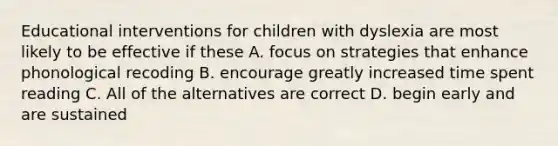 Educational interventions for children with dyslexia are most likely to be effective if these A. focus on strategies that enhance phonological recoding B. encourage greatly increased time spent reading C. All of the alternatives are correct D. begin early and are sustained