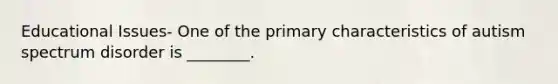 Educational Issues- One of the primary characteristics of autism spectrum disorder is ________.