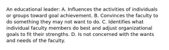 An educational leader: A. Influences the activities of individuals or groups toward goal achievement. B. Convinces the faculty to do something they may not want to do. C. Identifies what individual faculty members do best and adjust organizational goals to fit their strengths. D. Is not concerned with the wants and needs of the faculty.