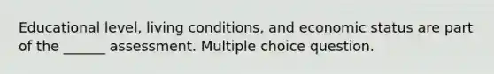 Educational level, living conditions, and economic status are part of the ______ assessment. Multiple choice question.