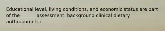 Educational level, living conditions, and economic status are part of the ______ assessment. background clinical dietary anthropometric