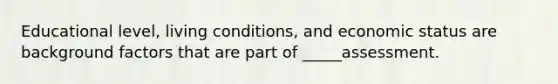 Educational level, living conditions, and economic status are background factors that are part of _____assessment.