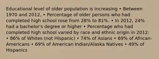 Educational level of older population is increasing • Between 1970 and 2012, • Percentage of older persons who had completed high school rose from 28% to 81%. • In 2012, 24% had a bachelor's degree or higher • Percentage who had completed high school varied by race and ethnic origin in 2012: • 86% of Whites (not Hispanic) • 74% of Asians • 69% of African-Americans • 69% of American Indian/Alaska Natives • 49% of Hispanics