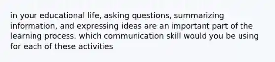 in your educational life, asking questions, summarizing information, and expressing ideas are an important part of the learning process. which communication skill would you be using for each of these activities