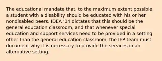 The educational mandate that, to the maximum extent possible, a student with a disability should be educated with his or her nondisabled peers. IDEA '04 dictates that this should be the general education classroom, and that whenever special education and support services need to be provided in a setting other than the general education classroom, the IEP team must document why it is necessary to provide the services in an alternative setting.