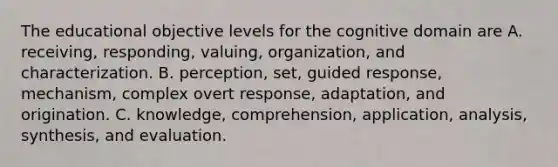 The educational objective levels for the cognitive domain are A. receiving, responding, valuing, organization, and characterization. B. perception, set, guided response, mechanism, complex overt response, adaptation, and origination. C. knowledge, comprehension, application, analysis, synthesis, and evaluation.