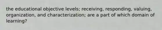 the educational objective levels; receiving, responding, valuing, organization, and characterization; are a part of which domain of learning?