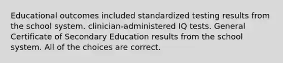 Educational outcomes included standardized testing results from the school system. clinician-administered IQ tests. General Certificate of Secondary Education results from the school system. All of the choices are correct.