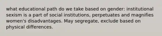 what educational path do we take based on gender: institutional sexism is a part of social institutions, perpetuates and magnifies women's disadvantages. May segregate, exclude based on physical differences.