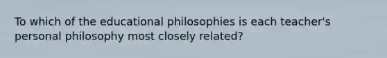 To which of the educational philosophies is each teacher's personal philosophy most closely related?