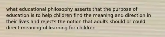 what educational philosophy asserts that the purpose of education is to help children find the meaning and direction in their lives and rejects the notion that adults should or could direct meaningful learning for children