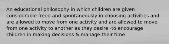 An educational philosophy in which children are given considerable freed and spontaneously in choosing activities and are allowed to move from one activity and are allowed to move from one activity to another as they desire -to encourage children in making decisions & manage their time ​