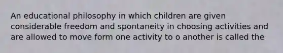 An educational philosophy in which children are given considerable freedom and spontaneity in choosing activities and are allowed to move form one activity to o another is called the