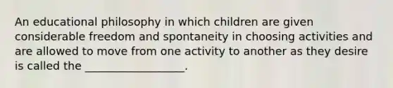 An educational philosophy in which children are given considerable freedom and spontaneity in choosing activities and are allowed to move from one activity to another as they desire is called the __________________.