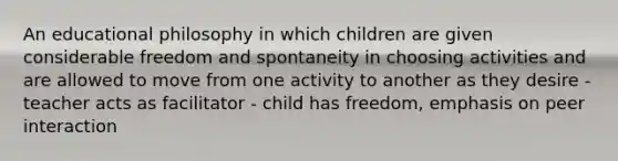 An educational philosophy in which children are given considerable freedom and spontaneity in choosing activities and are allowed to move from one activity to another as they desire - teacher acts as facilitator - child has freedom, emphasis on peer interaction