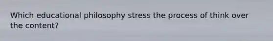 Which educational philosophy stress the process of think over the content?