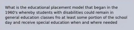 What is the educational placement model that began in the 1960's whereby students with disabilities could remain in general education classes fro at least some portion of the school day and receive special education when and where needed