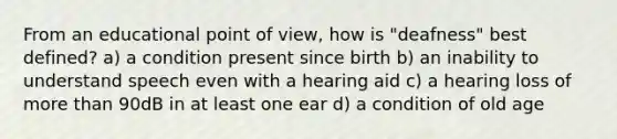 From an educational point of view, how is "deafness" best defined? a) a condition present since birth b) an inability to understand speech even with a hearing aid c) a hearing loss of more than 90dB in at least one ear d) a condition of old age