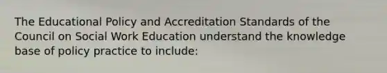 The Educational Policy and Accreditation Standards of the Council on Social Work Education understand the knowledge base of policy practice to include: