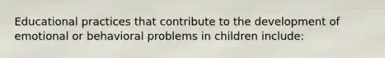 Educational practices that contribute to the development of emotional or behavioral problems in children include: