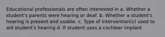 Educational professionals are often interested in a. Whether a student's parents were hearing or deaf. b. Whether a student's hearing is present and usable. c. Type of intervention(s) used to aid student's hearing d. If student uses a cochlear implant