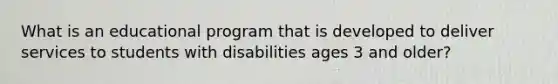 What is an educational program that is developed to deliver services to students with disabilities ages 3 and older?